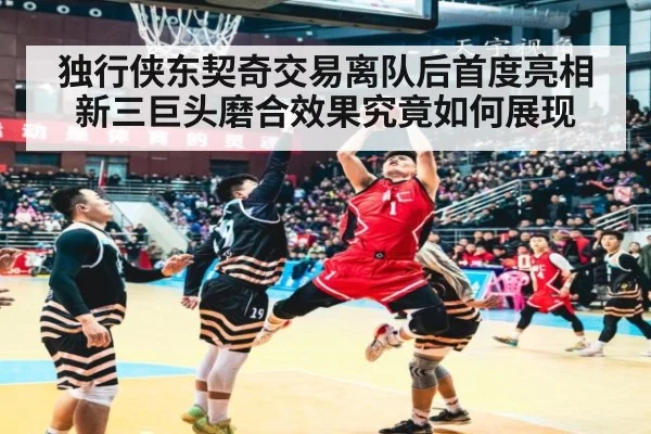 独行侠东契奇交易离队后首度亮相 新三巨头磨合效果究竟如何展现